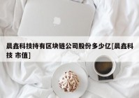 晨鑫科技持有区块链公司股份多少亿[晨鑫科技 市值]